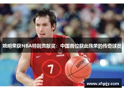 姚明荣获NBA特别贡献奖：中国首位获此殊荣的传奇球员